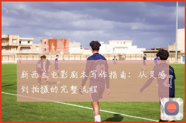 新西兰电影剧本写作指南：从灵感到拍摄的完整流程