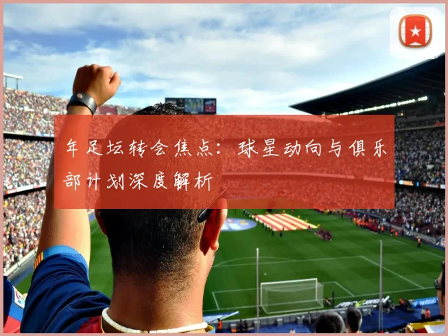 年足坛转会焦点：球星动向与俱乐部计划深度解析