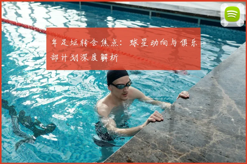 年足坛转会焦点：球星动向与俱乐部计划深度解析