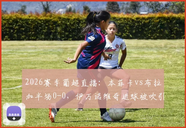 2026赛季葡超直播：本菲卡vs布拉加半场0-0，伊万诺维奇进球被吹引争议